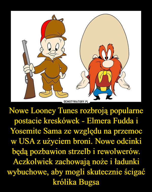 Nowe Looney Tunes rozbroją popularne postacie kreskówek - Elmera Fudda i Yosemite Sama ze względu na przemoc w USA z użyciem broni. Nowe odcinki będą pozbawion strzelb i rewolwerów. Aczkolwiek zachowają noże i ładunki wybuchowe, aby mogli skutecznie ścigać królika Bugsa –  