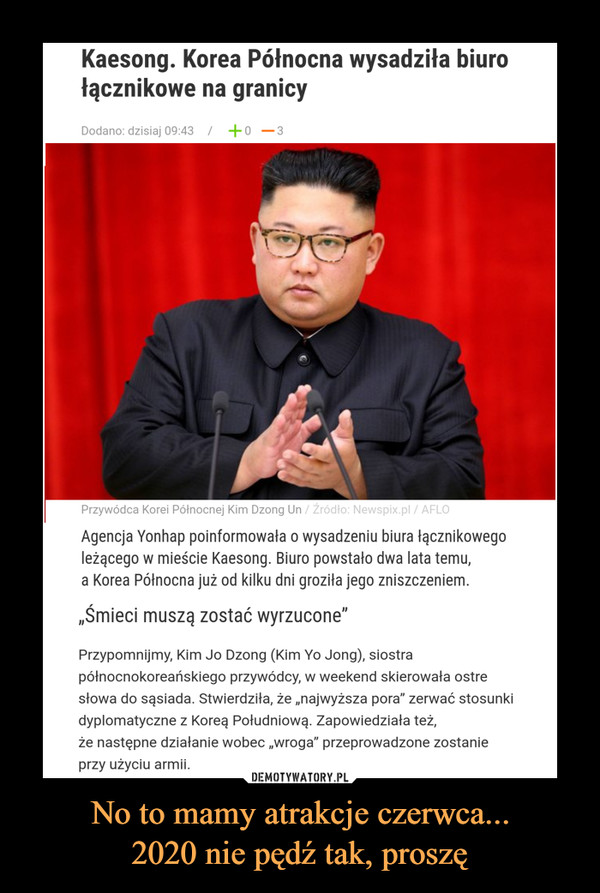 No to mamy atrakcje czerwca...2020 nie pędź tak, proszę –  Kaesong. Korea Północna wysadziła biurołącznikowe na granicyDodano: dzisiaj 09:43| +o-3Przywódca Korei Północnej Kim Dzong Un / Źródło: Newspix.pl / AFLOAgencja Yonhap poinformowała o wysadzeniu biura łącznikowegoleżącego w mieście Kaesong. Biuro powstało dwa lata temu,a Korea Północna już od kilku dni groziła jego zniszczeniem.„Śmieci muszą zostać wyrzucone"Przypomnijmy, Kim Jo Dzong (Kim Yo Jong), siostrapółnocnokoreańskiego przywódcy, w weekend skierowała ostresłowa do sąsiada. Stwierdziła, że „najwyższa pora" zerwać stosunkidyplomatyczne z Koreą Południową. Zapowiedziała też,że następne działanie wobec „wroga" przeprowadzone zostanieprzy użyciu armii.