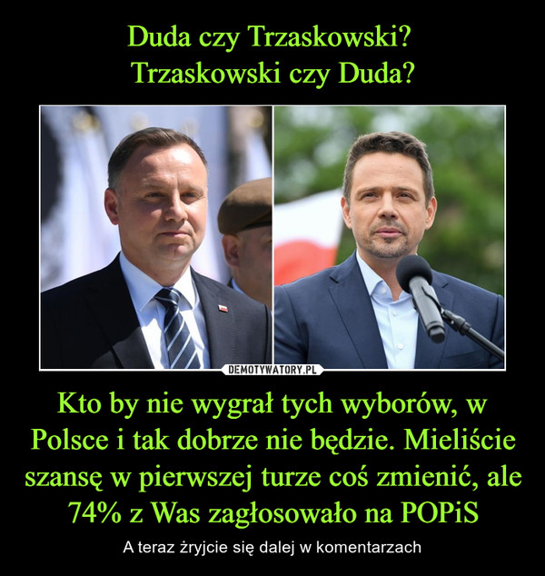 Duda czy Trzaskowski? 
Trzaskowski czy Duda? Kto by nie wygrał tych wyborów, w Polsce i tak dobrze nie będzie. Mieliście szansę w pierwszej turze coś zmienić, ale 74% z Was zagłosowało na POPiS