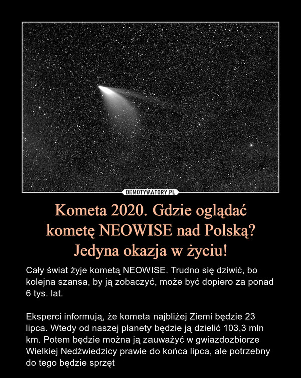 Kometa 2020. Gdzie oglądaćkometę NEOWISE nad Polską?Jedyna okazja w życiu! – Cały świat żyje kometą NEOWISE. Trudno się dziwić, bo kolejna szansa, by ją zobaczyć, może być dopiero za ponad 6 tys. lat.Eksperci informują, że kometa najbliżej Ziemi będzie 23 lipca. Wtedy od naszej planety będzie ją dzielić 103,3 mln km. Potem będzie można ją zauważyć w gwiazdozbiorze Wielkiej Nedźwiedzicy prawie do końca lipca, ale potrzebny do tego będzie sprzęt 