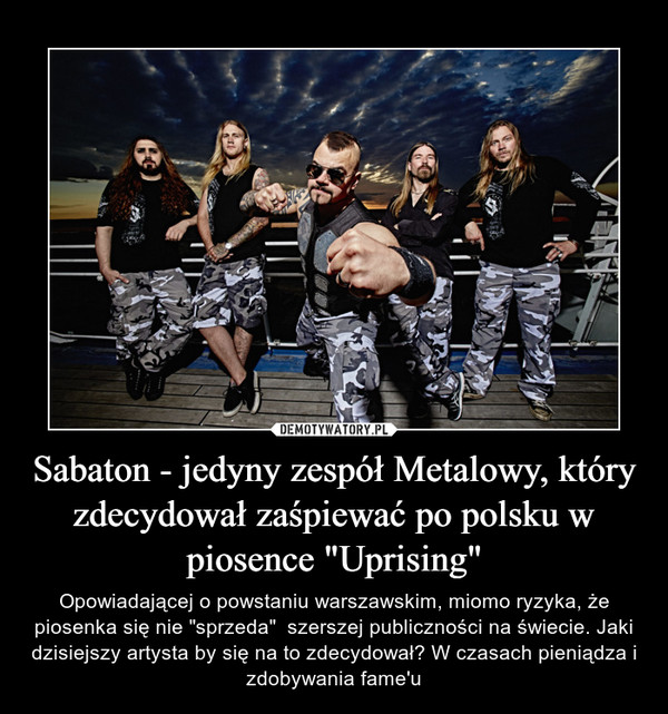 Sabaton - jedyny zespół Metalowy, który zdecydował zaśpiewać po polsku w piosence "Uprising" – Opowiadającej o powstaniu warszawskim, miomo ryzyka, że piosenka się nie "sprzeda"  szerszej publiczności na świecie. Jaki dzisiejszy artysta by się na to zdecydował? W czasach pieniądza i zdobywania fame'u 