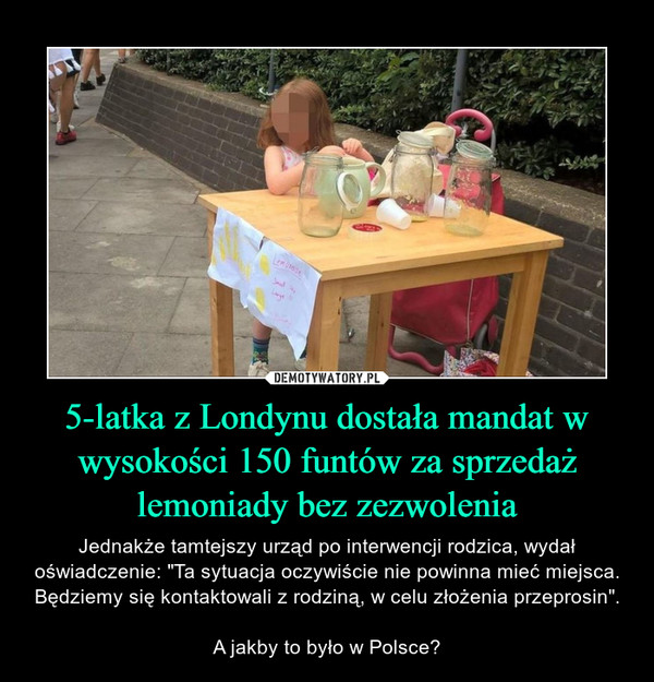 5-latka z Londynu dostała mandat w wysokości 150 funtów za sprzedaż lemoniady bez zezwolenia – Jednakże tamtejszy urząd po interwencji rodzica, wydał oświadczenie: "Ta sytuacja oczywiście nie powinna mieć miejsca. Będziemy się kontaktowali z rodziną, w celu złożenia przeprosin".A jakby to było w Polsce? 
