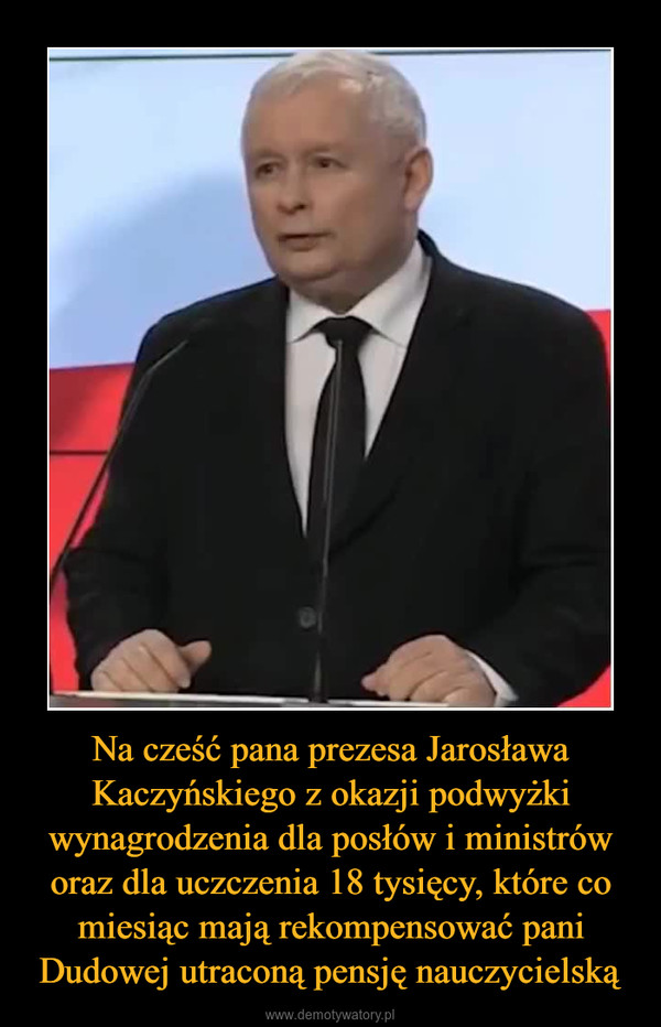 Na cześć pana prezesa Jarosława Kaczyńskiego z okazji podwyżki wynagrodzenia dla posłów i ministrów oraz dla uczczenia 18 tysięcy, które co miesiąc mają rekompensować pani Dudowej utraconą pensję nauczycielską –  