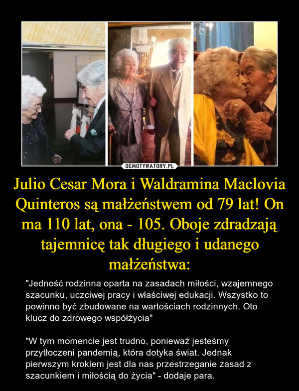 Julio Cesar Mora i Waldramina Maclovia Quinteros są małżeństwem od 79 lat! On ma 110 lat, ona - 105. Oboje zdradzają tajemnicę tak długiego i udanego małżeństwa: – "Jedność rodzinna oparta na zasadach miłości, wzajemnego szacunku, uczciwej pracy i właściwej edukacji. Wszystko to powinno być zbudowane na wartościach rodzinnych. Oto klucz do zdrowego współżycia""W tym momencie jest trudno, ponieważ jesteśmy przytłoczeni pandemią, która dotyka świat. Jednak pierwszym krokiem jest dla nas przestrzeganie zasad z szacunkiem i miłością do życia" - dodaje para. 