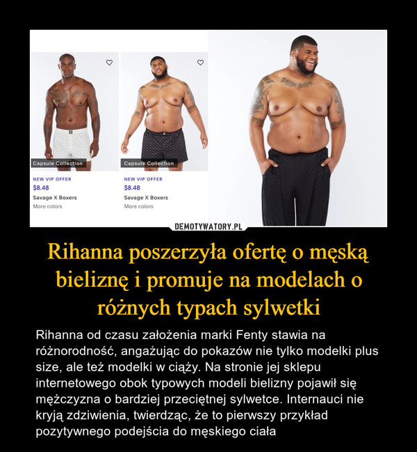 Rihanna poszerzyła ofertę o męską bieliznę i promuje na modelach o różnych typach sylwetki – Rihanna od czasu założenia marki Fenty stawia na różnorodność, angażując do pokazów nie tylko modelki plus size, ale też modelki w ciąży. Na stronie jej sklepu internetowego obok typowych modeli bielizny pojawił się mężczyzna o bardziej przeciętnej sylwetce. Internauci nie kryją zdziwienia, twierdząc, że to pierwszy przykład pozytywnego podejścia do męskiego ciała 