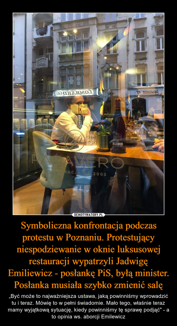 Symboliczna konfrontacja podczas protestu w Poznaniu. Protestujący niespodziewanie w oknie luksusowej restauracji wypatrzyli Jadwigę Emiliewicz - posłankę PiS, byłą minister. Posłanka musiała szybko zmienić salę – „Być może to najważniejsza ustawa, jaką powinniśmy wprowadzić tu i teraz. Mówię to w pełni świadomie. Mało tego, właśnie teraz mamy wyjątkową sytuację, kiedy powinniśmy tę sprawę podjąć" - a to opinia ws. aborcji Emilewicz 