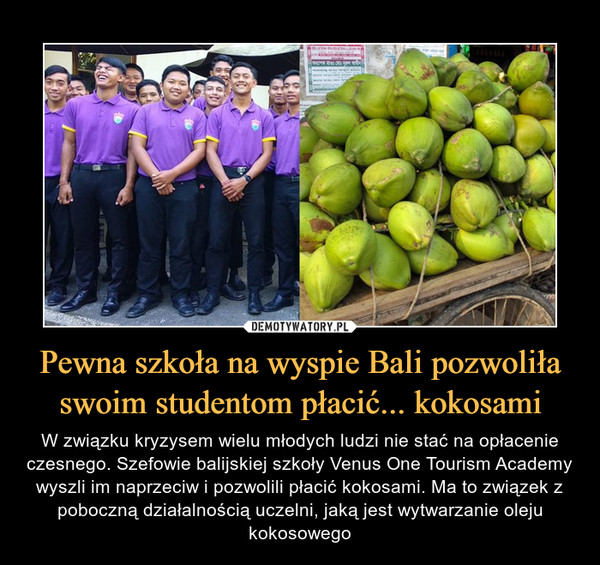 Pewna szkoła na wyspie Bali pozwoliła swoim studentom płacić... kokosami – W związku kryzysem wielu młodych ludzi nie stać na opłacenie czesnego. Szefowie balijskiej szkoły Venus One Tourism Academy wyszli im naprzeciw i pozwolili płacić kokosami. Ma to związek z poboczną działalnością uczelni, jaką jest wytwarzanie oleju kokosowego 