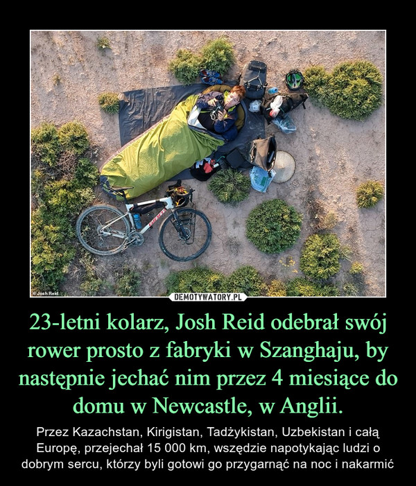 23-letni kolarz, Josh Reid odebrał swój rower prosto z fabryki w Szanghaju, by następnie jechać nim przez 4 miesiące do domu w Newcastle, w Anglii. – Przez Kazachstan, Kirigistan, Tadżykistan, Uzbekistan i całą Europę, przejechał 15 000 km, wszędzie napotykając ludzi o dobrym sercu, którzy byli gotowi go przygarnąć na noc i nakarmić 