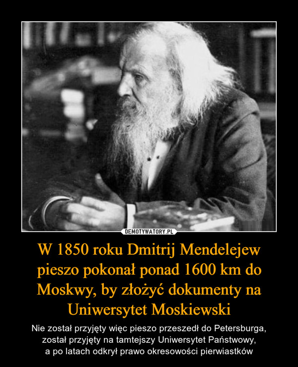 W 1850 roku Dmitrij Mendelejewpieszo pokonał ponad 1600 km do Moskwy, by złożyć dokumenty na Uniwersytet Moskiewski – Nie został przyjęty więc pieszo przeszedł do Petersburga,został przyjęty na tamtejszy Uniwersytet Państwowy,a po latach odkrył prawo okresowości pierwiastków 