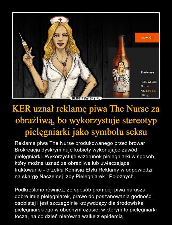 KER uznał reklamę piwa The Nurse za obraźliwą, bo wykorzystuje stereotyp pielęgniarki jako symbolu seksu – Reklama piwa The Nurse produkowanego przez browar Brokreacja dyskryminuje kobiety wykonujące zawód pielęgniarki. Wykorzystuje wizerunek pielęgniarki w sposób, który można uznać za obraźliwe lub uwłaczające traktowanie - orzekła Komisja Etyki Reklamy w odpowiedzi na skargę Naczelnej Izby Pielęgniarek i Położnych.Podkreślono również, że sposób promocji piwa narusza dobre imię pielęgniarek, prawo do poszanowania godności osobistej i jest szczególnie krzywdzący dla środowiska pielęgniarskiego w obecnym czasie, w którym to pielęgniarki toczą, na co dzień nierówną walkę z epidemią 