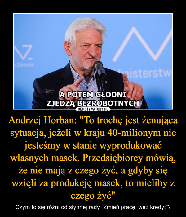 Andrzej Horban: "To trochę jest żenująca sytuacja, jeżeli w kraju 40-milionym nie jesteśmy w stanie wyprodukować własnych masek. Przedsiębiorcy mówią, że nie mają z czego żyć, a gdyby się wzięli za produkcję masek, to mieliby z czego żyć" – Czym to się różni od słynnej rady "Zmień pracę, weź kredyt"? 