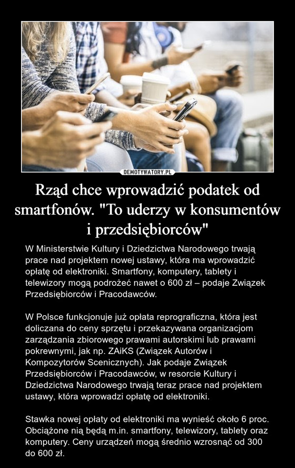 Rząd chce wprowadzić podatek od smartfonów. "To uderzy w konsumentów i przedsiębiorców" – W Ministerstwie Kultury i Dziedzictwa Narodowego trwają prace nad projektem nowej ustawy, która ma wprowadzić opłatę od elektroniki. Smartfony, komputery, tablety i telewizory mogą podrożeć nawet o 600 zł – podaje Związek Przedsiębiorców i Pracodawców.W Polsce funkcjonuje już opłata reprograficzna, która jest doliczana do ceny sprzętu i przekazywana organizacjom zarządzania zbiorowego prawami autorskimi lub prawami pokrewnymi, jak np. ZAiKS (Związek Autorów i Kompozytorów Scenicznych). Jak podaje Związek Przedsiębiorców i Pracodawców, w resorcie Kultury i Dziedzictwa Narodowego trwają teraz prace nad projektem ustawy, która wprowadzi opłatę od elektroniki. Stawka nowej opłaty od elektroniki ma wynieść około 6 proc. Obciążone nią będą m.in. smartfony, telewizory, tablety oraz komputery. Ceny urządzeń mogą średnio wzrosnąć od 300 do 600 zł. 