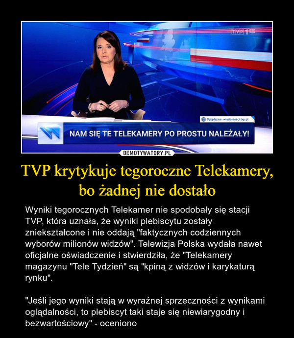 TVP krytykuje tegoroczne Telekamery, bo żadnej nie dostało – Wyniki tegorocznych Telekamer nie spodobały się stacji TVP, która uznała, że wyniki plebiscytu zostały zniekształcone i nie oddają "faktycznych codziennych wyborów milionów widzów". Telewizja Polska wydała nawet oficjalne oświadczenie i stwierdziła, że "Telekamery magazynu "Tele Tydzień" są "kpiną z widzów i karykaturą rynku"."Jeśli jego wyniki stają w wyraźnej sprzeczności z wynikami oglądalności, to plebiscyt taki staje się niewiarygodny i bezwartościowy" - oceniono 
