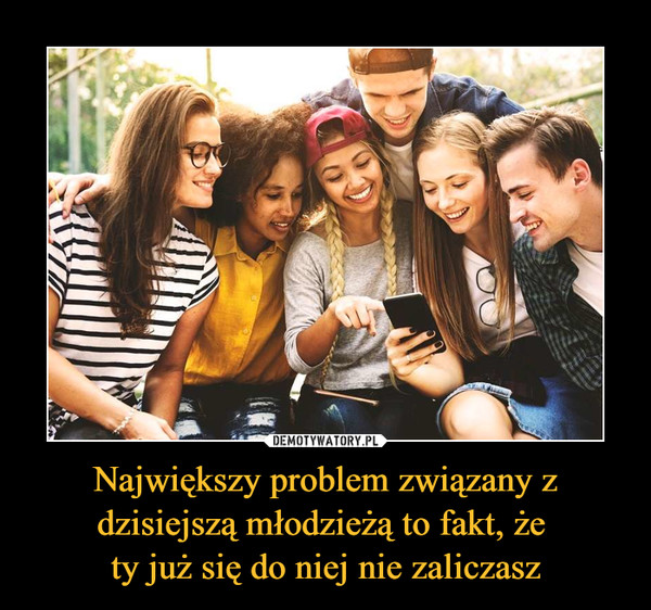 Największy problem związany z dzisiejszą młodzieżą to fakt, że ty już się do niej nie zaliczasz –  