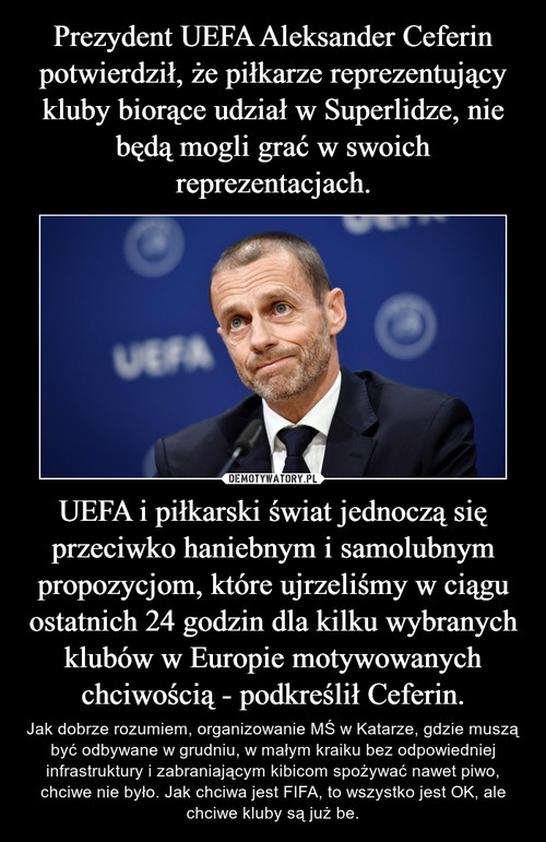 Prezydent UEFA Aleksander Ceferin potwierdził, że piłkarze reprezentujący kluby biorące udział w Superlidze, nie będą mogli grać w swoich reprezentacjach. UEFA i piłkarski świat jednoczą się przeciwko haniebnym i samolubnym propozycjom, które ujrzeliśmy w ciągu ostatnich 24 godzin dla kilku wybranych klubów w Europie motywowanych chciwością - podkreślił Ceferin.