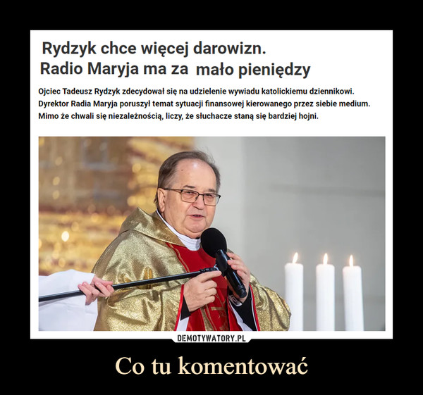 Co tu komentować –  Rydzyk chce więcej darowizn.Radio Maryja ma za mało pieniędzyOjciec Tadeusz Rydzyk zdecydował się na udzielenie wywiadu katolickiemu dziennikowi.Dyrektor Radia Maryja poruszył temat sytuacji finansowej kierowanego przez siebie medium.Mimo że chwali się niezależnością, liczy, że słuchacze staną się bardziej hojni.