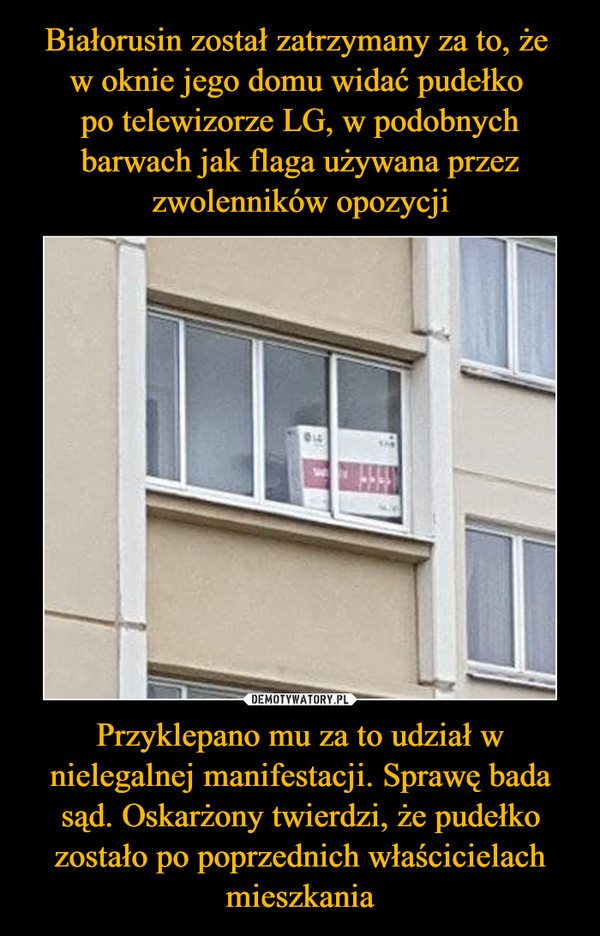 Białorusin został zatrzymany za to, że 
w oknie jego domu widać pudełko 
po telewizorze LG, w podobnych barwach jak flaga używana przez zwolenników opozycji Przyklepano mu za to udział w nielegalnej manifestacji. Sprawę bada sąd. Oskarżony twierdzi, że pudełko zostało po poprzednich właścicielach mieszkania