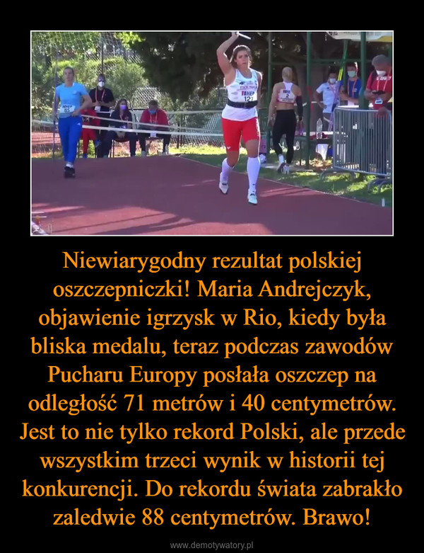 Niewiarygodny rezultat polskiej oszczepniczki! Maria Andrejczyk, objawienie igrzysk w Rio, kiedy była bliska medalu, teraz podczas zawodów Pucharu Europy posłała oszczep na odległość 71 metrów i 40 centymetrów. Jest to nie tylko rekord Polski, ale przede wszystkim trzeci wynik w historii tej konkurencji. Do rekordu świata zabrakło zaledwie 88 centymetrów. Brawo! –  