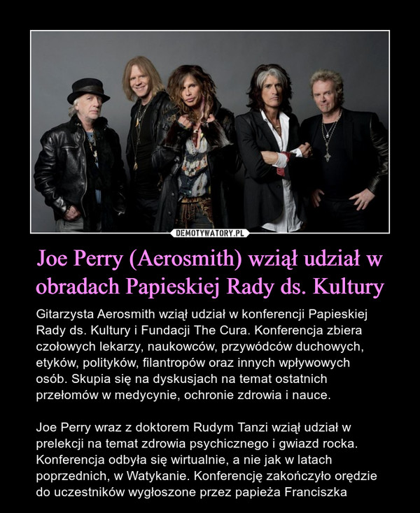 Joe Perry (Aerosmith) wziął udział w obradach Papieskiej Rady ds. Kultury – Gitarzysta Aerosmith wziął udział w konferencji Papieskiej Rady ds. Kultury i Fundacji The Cura. Konferencja zbiera czołowych lekarzy, naukowców, przywódców duchowych, etyków, polityków, filantropów oraz innych wpływowych osób. Skupia się na dyskusjach na temat ostatnich przełomów w medycynie, ochronie zdrowia i nauce. Joe Perry wraz z doktorem Rudym Tanzi wziął udział w prelekcji na temat zdrowia psychicznego i gwiazd rocka. Konferencja odbyła się wirtualnie, a nie jak w latach poprzednich, w Watykanie. Konferencję zakończyło orędzie do uczestników wygłoszone przez papieża Franciszka 
