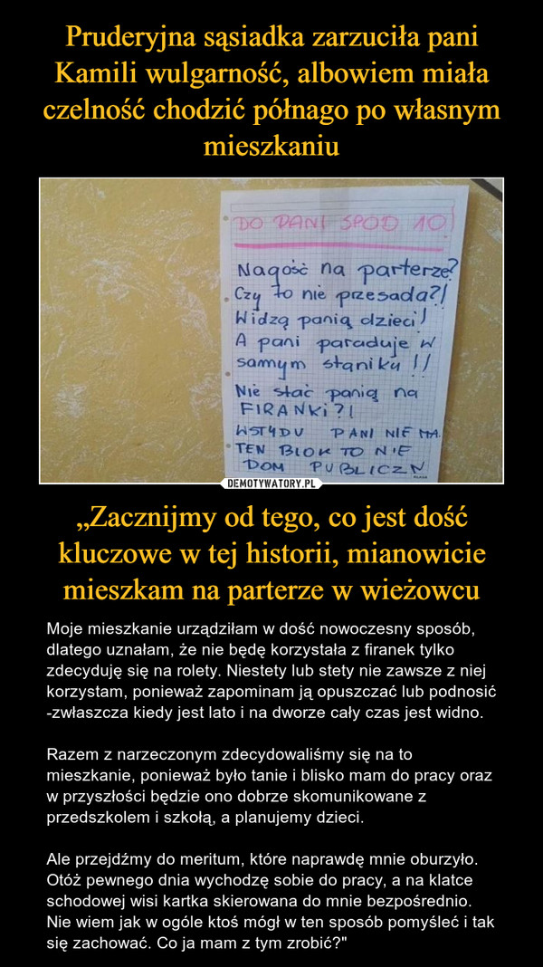 „Zacznijmy od tego, co jest dość kluczowe w tej historii, mianowicie mieszkam na parterze w wieżowcu – Moje mieszkanie urządziłam w dość nowoczesny sposób, dlatego uznałam, że nie będę korzystała z firanek tylko zdecyduję się na rolety. Niestety lub stety nie zawsze z niej korzystam, ponieważ zapominam ją opuszczać lub podnosić -zwłaszcza kiedy jest lato i na dworze cały czas jest widno.Razem z narzeczonym zdecydowaliśmy się na to mieszkanie, ponieważ było tanie i blisko mam do pracy oraz w przyszłości będzie ono dobrze skomunikowane z przedszkolem i szkołą, a planujemy dzieci.Ale przejdźmy do meritum, które naprawdę mnie oburzyło. Otóż pewnego dnia wychodzę sobie do pracy, a na klatce schodowej wisi kartka skierowana do mnie bezpośrednio. Nie wiem jak w ogóle ktoś mógł w ten sposób pomyśleć i tak się zachować. Co ja mam z tym zrobić?" 