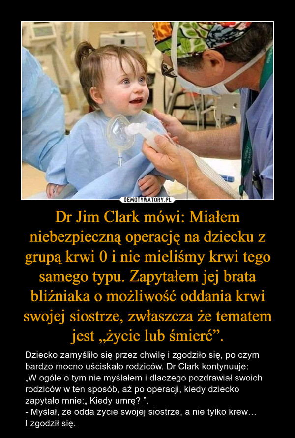 Dr Jim Clark mówi: Miałem niebezpieczną operację na dziecku z grupą krwi 0 i nie mieliśmy krwi tego samego typu. Zapytałem jej brata bliźniaka o możliwość oddania krwi swojej siostrze, zwłaszcza że tematem jest „życie lub śmierć”.