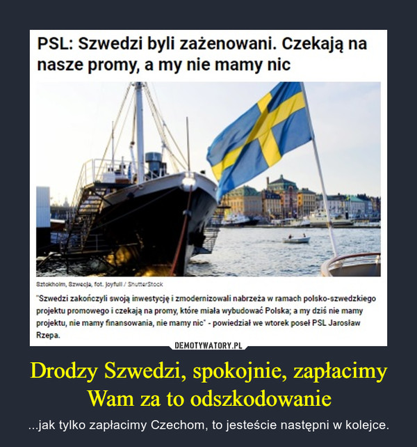 Drodzy Szwedzi, spokojnie, zapłacimy Wam za to odszkodowanie – ...jak tylko zapłacimy Czechom, to jesteście następni w kolejce. PSL: Szwedzi byli zażenowani. Czekają nanasze promy, a my nie mamy nicSztoicholm, Szwecja, fot. Joyfull/ ShutterStock"Szwedzi zakończyli swoją inwestycję i zmodernizowali nabrzeża w ramach polsko-szwedzkiegoprojektu promowego i czekają na promy, które miała wybudować Polska; a my dziś nie mamyprojektu, nie mamy finansowania, nie mamy nic" - powiedział we wtorek poseł PSL JarosławRzepa.