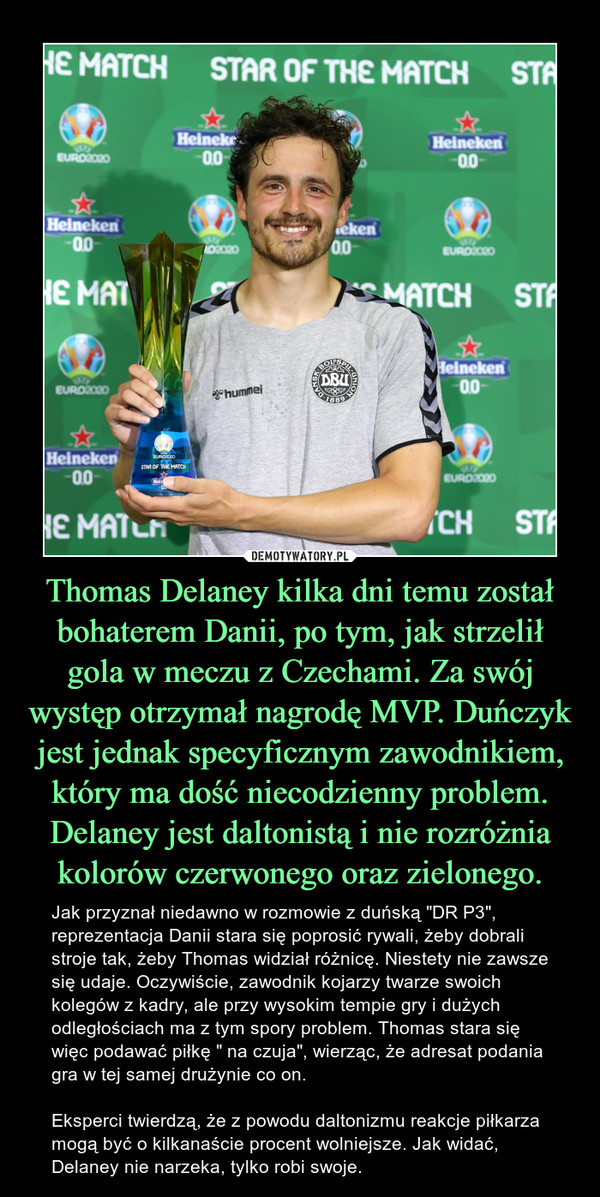 Thomas Delaney kilka dni temu został bohaterem Danii, po tym, jak strzelił gola w meczu z Czechami. Za swój występ otrzymał nagrodę MVP. Duńczyk jest jednak specyficznym zawodnikiem, który ma dość niecodzienny problem. Delaney jest daltonistą i nie rozróżnia kolorów czerwonego oraz zielonego. – Jak przyznał niedawno w rozmowie z duńską "DR P3", reprezentacja Danii stara się poprosić rywali, żeby dobrali stroje tak, żeby Thomas widział różnicę. Niestety nie zawsze się udaje. Oczywiście, zawodnik kojarzy twarze swoich kolegów z kadry, ale przy wysokim tempie gry i dużych odległościach ma z tym spory problem. Thomas stara się więc podawać piłkę " na czuja", wierząc, że adresat podania gra w tej samej drużynie co on.Eksperci twierdzą, że z powodu daltonizmu reakcje piłkarza mogą być o kilkanaście procent wolniejsze. Jak widać, Delaney nie narzeka, tylko robi swoje. 
