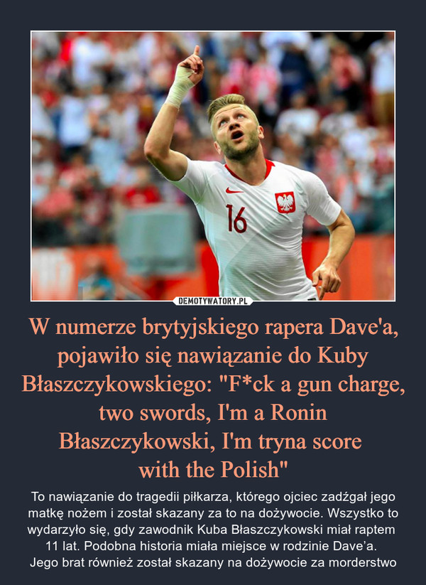 W numerze brytyjskiego rapera Dave'a, pojawiło się nawiązanie do Kuby Błaszczykowskiego: "F*ck a gun charge, two swords, I'm a Ronin Błaszczykowski, I'm tryna score 
with the Polish"