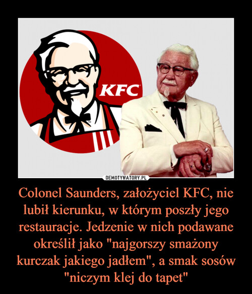 Colonel Saunders, założyciel KFC, nie lubił kierunku, w którym poszły jego restauracje. Jedzenie w nich podawane określił jako "najgorszy smażony kurczak jakiego jadłem", a smak sosów "niczym klej do tapet"