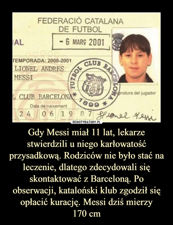 Gdy Messi miał 11 lat, lekarze stwierdzili u niego karłowatość przysadkową. Rodziców nie było stać na leczenie, dlatego zdecydowali się skontaktować z Barceloną. Po obserwacji, kataloński klub zgodził się opłacić kurację. Messi dziś mierzy170 cm –  