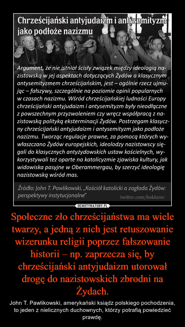 Społeczne zło chrześcijaństwa ma wiele twarzy, a jedną z nich jest retuszowanie wizerunku religii poprzez fałszowanie historii – np. zaprzecza się, by chrześcijański antyjudaizm utorował drogę do nazistowskich zbrodni na Żydach. – John T. Pawlikowski, amerykański ksiądz polskiego pochodzenia, to jeden z nielicznych duchownych, którzy potrafią powiedzieć prawdę. 