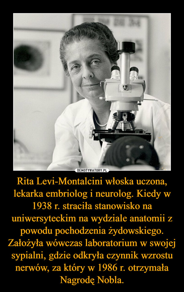 Rita Levi-Montalcini włoska uczona, lekarka embriolog i neurolog. Kiedy w 1938 r. straciła stanowisko na uniwersyteckim na wydziale anatomii z powodu pochodzenia żydowskiego. Założyła wówczas laboratorium w swojej sypialni, gdzie odkryła czynnik wzrostu nerwów, za który w 1986 r. otrzymała Nagrodę Nobla. –  
