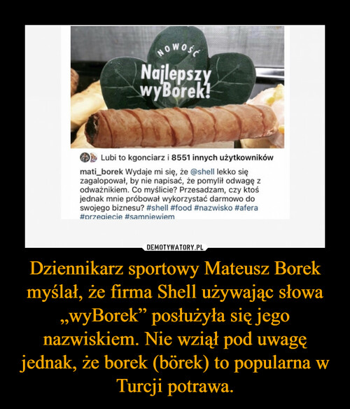 Dziennikarz sportowy Mateusz Borek myślał, że firma Shell używając słowa „wyBorek” posłużyła się jego nazwiskiem. Nie wziął pod uwagę jednak, że borek (börek) to popularna w Turcji potrawa.
