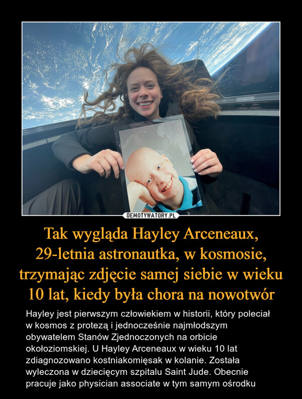 Tak wygląda Hayley Arceneaux, 29-letnia astronautka, w kosmosie, trzymając zdjęcie samej siebie w wieku 10 lat, kiedy była chora na nowotwór – Hayley jest pierwszym człowiekiem w historii, który poleciał w kosmos z protezą i jednocześnie najmłodszym obywatelem Stanów Zjednoczonych na orbicie okołoziomskiej. U Hayley Arceneaux w wieku 10 lat zdiagnozowano kostniakomięsak w kolanie. Została wyleczona w dziecięcym szpitalu Saint Jude. Obecnie pracuje jako physician associate w tym samym ośrodku 
