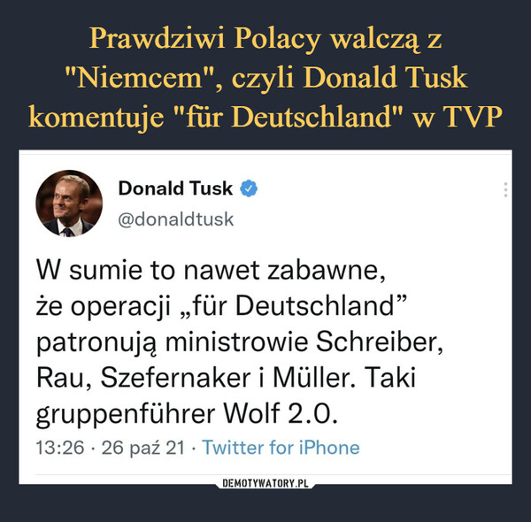  –  Donald Tusk O@donaldtuskW sumie to nawet zabawne,że operacji „fur Deutschland"patronują ministrowie Schreiber,Rau, Szefernaker i Muller. Takigruppenfuhrer Wolf 2.0.13:26 • 26 paź 21 • Twitter for iPhone