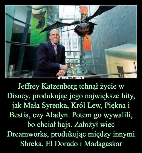 Jeffrey Katzenberg tchnął życie w Disney, produkując jego największe hity, jak Mała Syrenka, Król Lew, Piękna i Bestia, czy Aladyn. Potem go wywalili, bo chciał hajs. Założył więc Dreamworks, produkując między innymi Shreka, El Dorado i Madagaskar