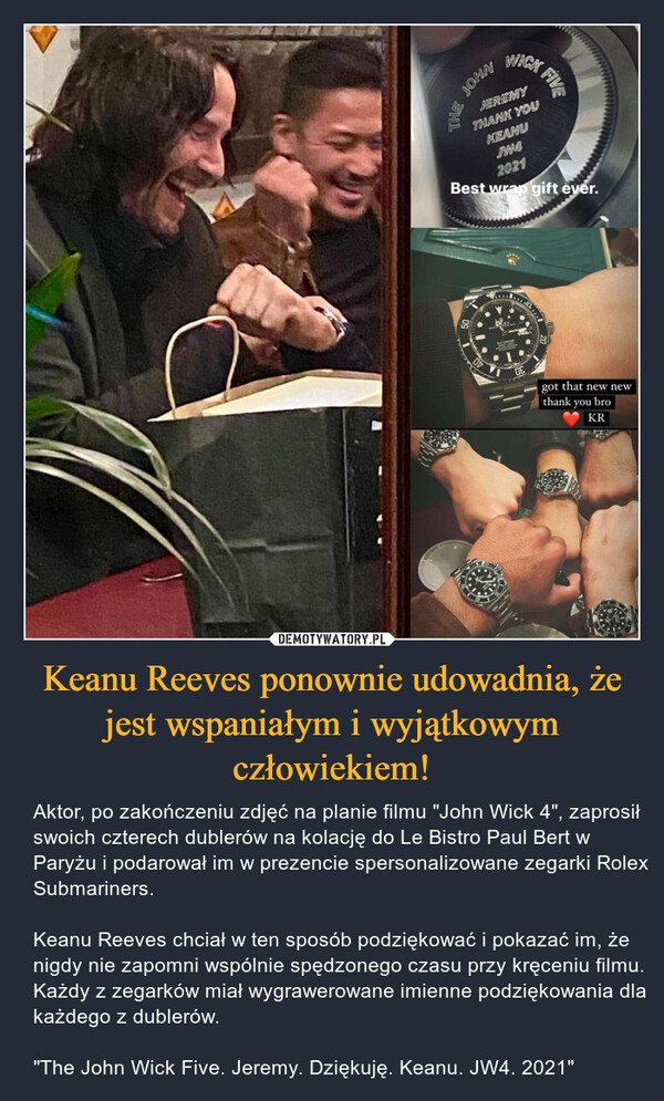Keanu Reeves ponownie udowadnia, że jest wspaniałym i wyjątkowym człowiekiem! – Aktor, po zakończeniu zdjęć na planie filmu "John Wick 4", zaprosił swoich czterech dublerów na kolację do Le Bistro Paul Bert w Paryżu i podarował im w prezencie spersonalizowane zegarki Rolex Submariners.Keanu Reeves chciał w ten sposób podziękować i pokazać im, że nigdy nie zapomni wspólnie spędzonego czasu przy kręceniu filmu. Każdy z zegarków miał wygrawerowane imienne podziękowania dla każdego z dublerów."The John Wick Five. Jeremy. Dziękuję. Keanu. JW4. 2021" 
