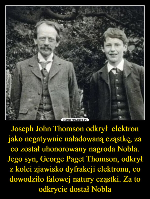Joseph John Thomson odkrył  elektron jako negatywnie naładowaną cząstkę, za co został uhonorowany nagroda Nobla. Jego syn, George Paget Thomson, odkrył z kolei zjawisko dyfrakcji elektronu, co dowodziło falowej natury cząstki. Za to odkrycie dostał Nobla
