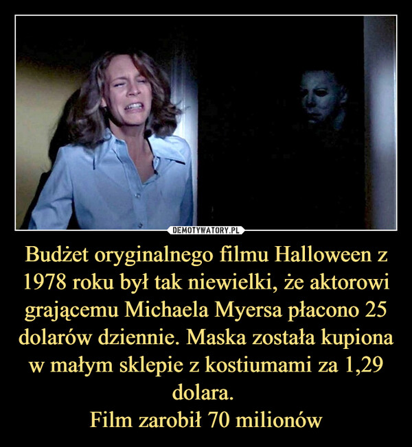 Budżet oryginalnego filmu Halloween z 1978 roku był tak niewielki, że aktorowi grającemu Michaela Myersa płacono 25 dolarów dziennie. Maska została kupiona w małym sklepie z kostiumami za 1,29 dolara. Film zarobił 70 milionów –  