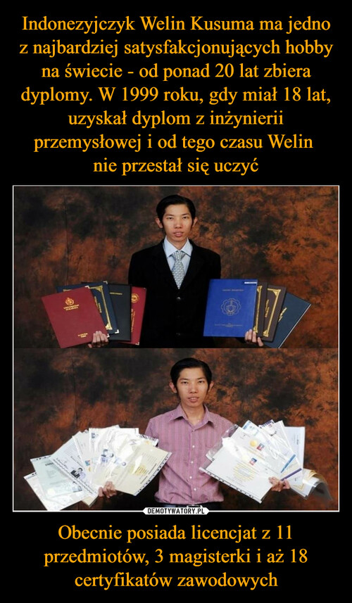 Indonezyjczyk Welin Kusuma ma jedno z najbardziej satysfakcjonujących hobby na świecie - od ponad 20 lat zbiera dyplomy. W 1999 roku, gdy miał 18 lat, uzyskał dyplom z inżynierii przemysłowej i od tego czasu Welin 
nie przestał się uczyć Obecnie posiada licencjat z 11 przedmiotów, 3 magisterki i aż 18 certyfikatów zawodowych