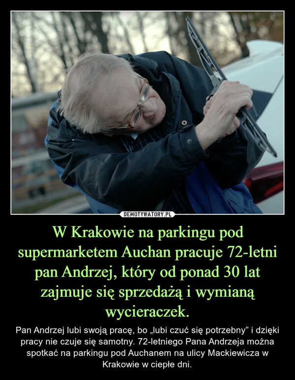 W Krakowie na parkingu pod supermarketem Auchan pracuje 72-letni pan Andrzej, który od ponad 30 lat zajmuje się sprzedażą i wymianą wycieraczek. – Pan Andrzej lubi swoją pracę, bo „lubi czuć się potrzebny” i dzięki pracy nie czuje się samotny. 72-letniego Pana Andrzeja można spotkać na parkingu pod Auchanem na ulicy Mackiewicza w Krakowie w ciepłe dni. 