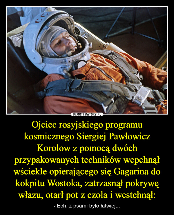 Ojciec rosyjskiego programu kosmicznego Siergiej Pawłowicz Korolow z pomocą dwóch przypakowanych techników wepchnął wściekle opierającego się Gagarina do kokpitu Wostoka, zatrzasnął pokrywę włazu, otarł pot z czoła i westchnął: – - Ech, z psami było łatwiej... 