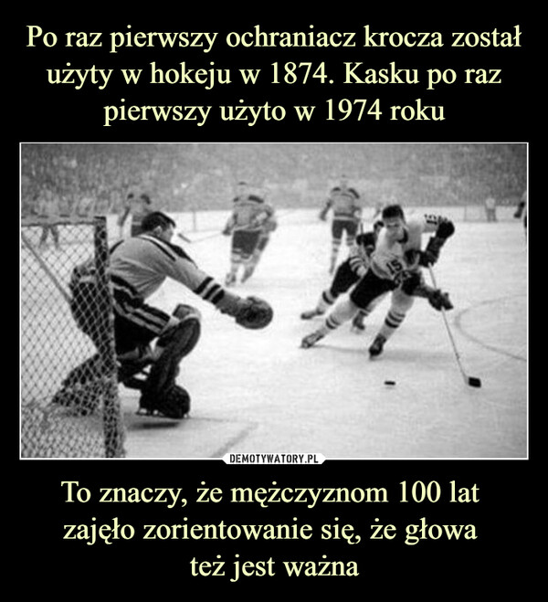 Po raz pierwszy ochraniacz krocza został użyty w hokeju w 1874. Kasku po raz pierwszy użyto w 1974 roku To znaczy, że mężczyznom 100 lat 
zajęło zorientowanie się, że głowa 
też jest ważna