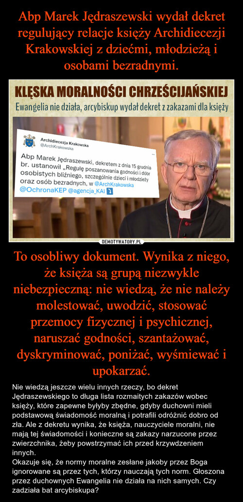 Abp Marek Jędraszewski wydał dekret regulujący relacje księży Archidiecezji Krakowskiej z dziećmi, młodzieżą i osobami bezradnymi. To osobliwy dokument. Wynika z niego, że księża są grupą niezwykle niebezpieczną: nie wiedzą, że nie należy molestować, uwodzić, stosować przemocy fizycznej i psychicznej, naruszać godności, szantażować, dyskryminować, poniżać, wyśmiewać i upokarzać.