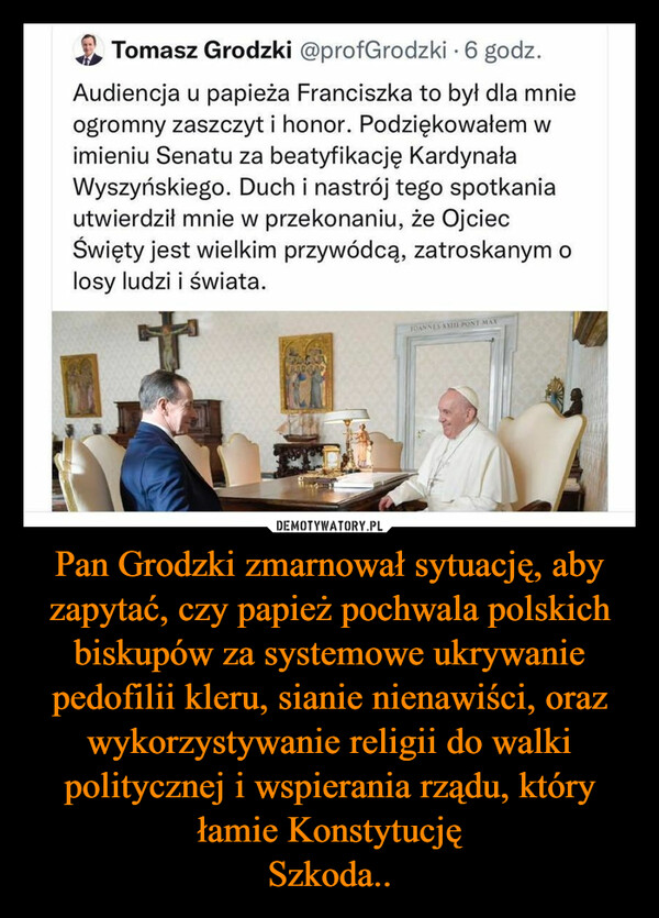 Pan Grodzki zmarnował sytuację, aby zapytać, czy papież pochwala polskich biskupów za systemowe ukrywanie pedofilii kleru, sianie nienawiści, oraz wykorzystywanie religii do walki politycznej i wspierania rządu, który łamie Konstytucję
Szkoda..