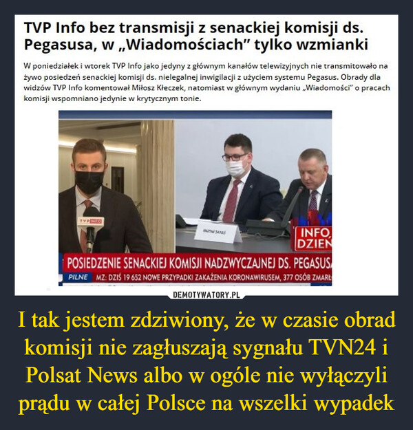 I tak jestem zdziwiony, że w czasie obrad komisji nie zagłuszają sygnału TVN24 i Polsat News albo w ogóle nie wyłączyli prądu w całej Polsce na wszelki wypadek –  TVP Info bez transmisji z senackiej komisji ds.Pegasusa, w„Wiadomościach" tylko wzmiankiW poniedziałek i wtorek TVP Info jako jedyny z głównym kanałów telewizyjnych nie transmitowało nażywo posiedzeń senackiej komisji ds. nielegalnej inwigilacji z użyciem systemu Pegasus. Obrady dlawidzów TVP Info komentował Miłosz Kłeczek, natomiast w głównym wydaniu „Wiadomości" o pracachkomisji wspomniano jedynie w krytycznym tonie.INFODZIENPOSIEDZENIE SENACKIEJ KOMISJI NADZWYCZAJNEJ DS. PEGASUSPILNE MZ: DZIŚ 19 652 NOWE PRZYPADKI ZAKAŻENIA KORONAWIRUSEM, 377 OSÓB ZMARŁ