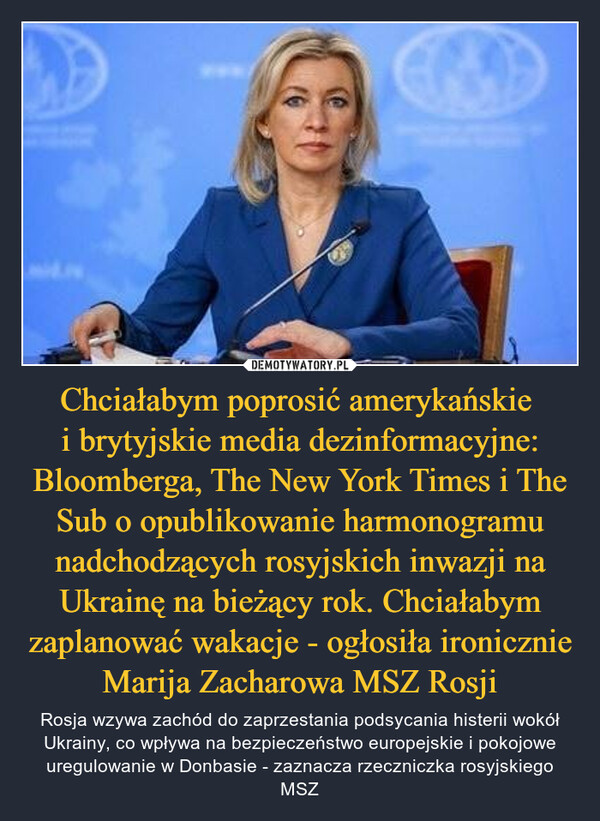 Chciałabym poprosić amerykańskie i brytyjskie media dezinformacyjne: Bloomberga, The New York Times i The Sub o opublikowanie harmonogramu nadchodzących rosyjskich inwazji na Ukrainę na bieżący rok. Chciałabym zaplanować wakacje - ogłosiła ironicznie Marija Zacharowa MSZ Rosji – Rosja wzywa zachód do zaprzestania podsycania histerii wokół Ukrainy, co wpływa na bezpieczeństwo europejskie i pokojowe uregulowanie w Donbasie - zaznacza rzeczniczka rosyjskiego MSZ 