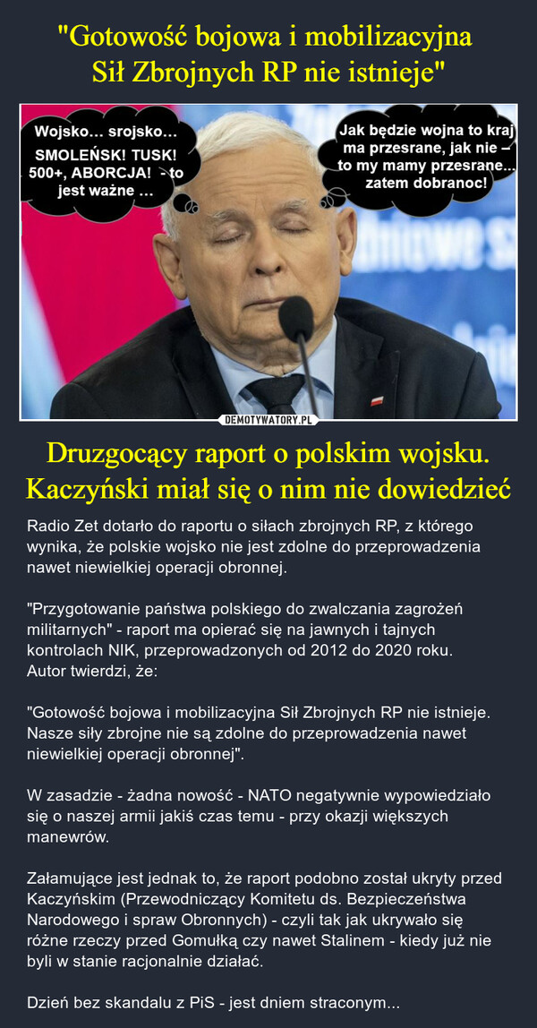 Druzgocący raport o polskim wojsku. Kaczyński miał się o nim nie dowiedzieć – Radio Zet dotarło do raportu o siłach zbrojnych RP, z którego wynika, że polskie wojsko nie jest zdolne do przeprowadzenia nawet niewielkiej operacji obronnej."Przygotowanie państwa polskiego do zwalczania zagrożeń militarnych" - raport ma opierać się na jawnych i tajnych kontrolach NIK, przeprowadzonych od 2012 do 2020 roku. Autor twierdzi, że:"Gotowość bojowa i mobilizacyjna Sił Zbrojnych RP nie istnieje. Nasze siły zbrojne nie są zdolne do przeprowadzenia nawet niewielkiej operacji obronnej".W zasadzie - żadna nowość - NATO negatywnie wypowiedziało się o naszej armii jakiś czas temu - przy okazji większych manewrów. Załamujące jest jednak to, że raport podobno został ukryty przed Kaczyńskim (Przewodniczący Komitetu ds. Bezpieczeństwa Narodowego i spraw Obronnych) - czyli tak jak ukrywało się różne rzeczy przed Gomułką czy nawet Stalinem - kiedy już nie byli w stanie racjonalnie działać.Dzień bez skandalu z PiS - jest dniem straconym... Wojsko... srojsko...SMOLEŃSK! TUSK!500+, ABORCJA! >tojest ważne ... m^lak będzie wojna to krajma przesrane, jak nie -Jo my mamy przesrane..._    zatem dobranoc!Pt l JJ