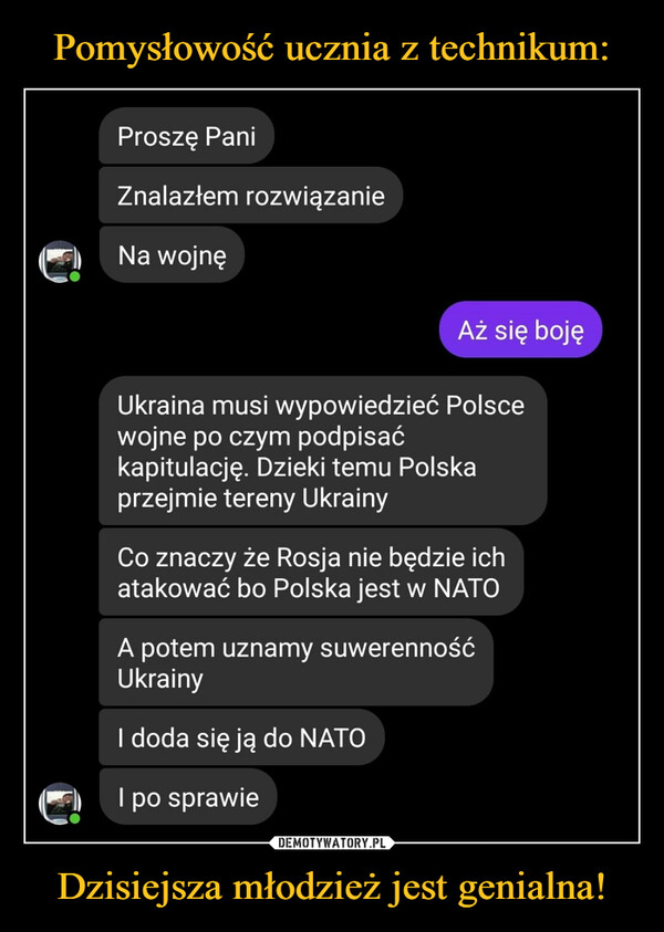 Dzisiejsza młodzież jest genialna! –  Proszę Pani Znalazłem rozwiązanie ir:11 Na wojnę Aż się boję Ukraina musi wypowiedzieć Polsce wojne po czym podpisać kapitulację. Dzieki temu Polska przejmie tereny Ukrainy Co znaczy że Rosja nie będzie ich atakować bo Polska jest w NATO A potem uznamy suwerenność Ukrainy I doda się ją do NATO Ir:}1 I po sprawie