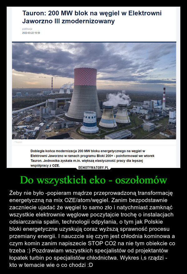 Do wszystkich eko - oszołomów – Żeby nie było -popieram mądrze przeprowadzoną transformację energetyczną na mix OZE/atom/węgiel. Zanim bezpodstawnie zaczniecie ujadać że węgiel to samo zło i natychmiast zamknąć wszystkie elektrownie węglowe poczytajcie trochę o instalacjach odsiarczania spalin, technologii odpylania, o tym jak Polskie bloki energetyczne uzyskują coraz wyższą sprawność procesu przemiany energii. I nauczcie się czym jest chłodnia kominowa a czym komin zanim napiszecie STOP CO2 na nie tym obiekcie co trzeba :) Pozdrawiam wszystkich specjalistów od projektantów łopatek turbin po specjalistów chłodnictwa. Wykres i,s rządzi - kto w temacie wie o co chodzi :D 